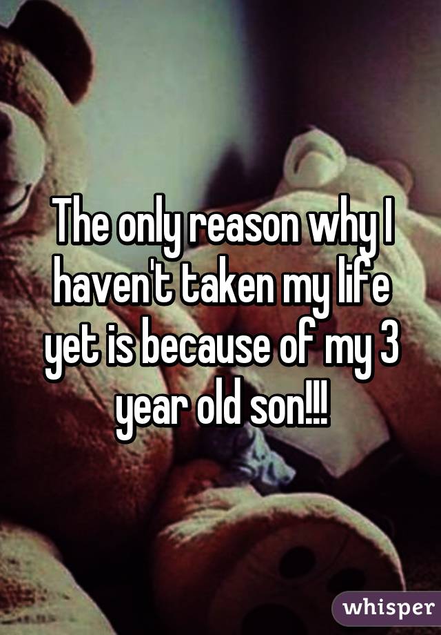 The only reason why I haven't taken my life yet is because of my 3 year old son!!!