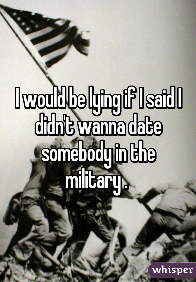 I would be lying if I said I didn't wanna date somebody in the military . 