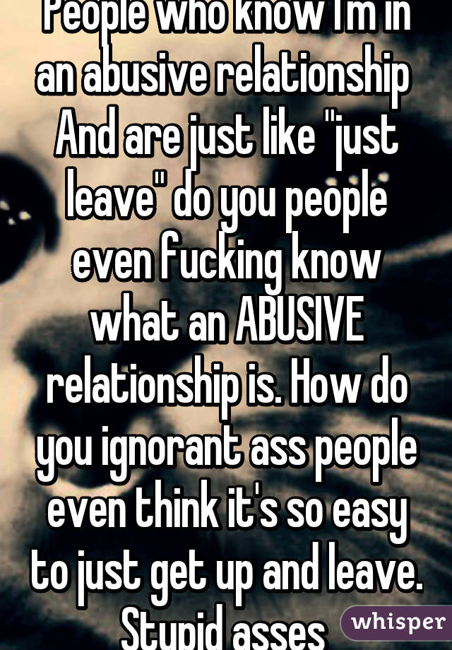 People who know I'm in an abusive relationship 
And are just like "just leave" do you people even fucking know what an ABUSIVE relationship is. How do you ignorant ass people even think it's so easy to just get up and leave. Stupid asses 