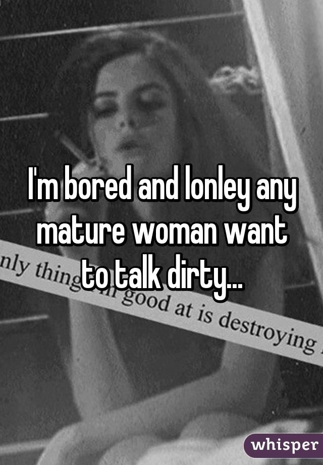 I'm bored and lonley any mature woman want to talk dirty...