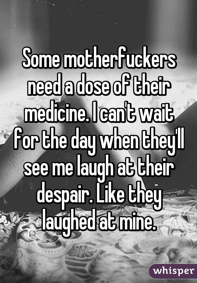 Some motherfuckers need a dose of their medicine. I can't wait for the day when they'll see me laugh at their despair. Like they laughed at mine.