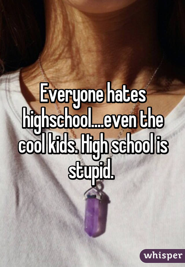 Everyone hates highschool....even the cool kids. High school is stupid. 