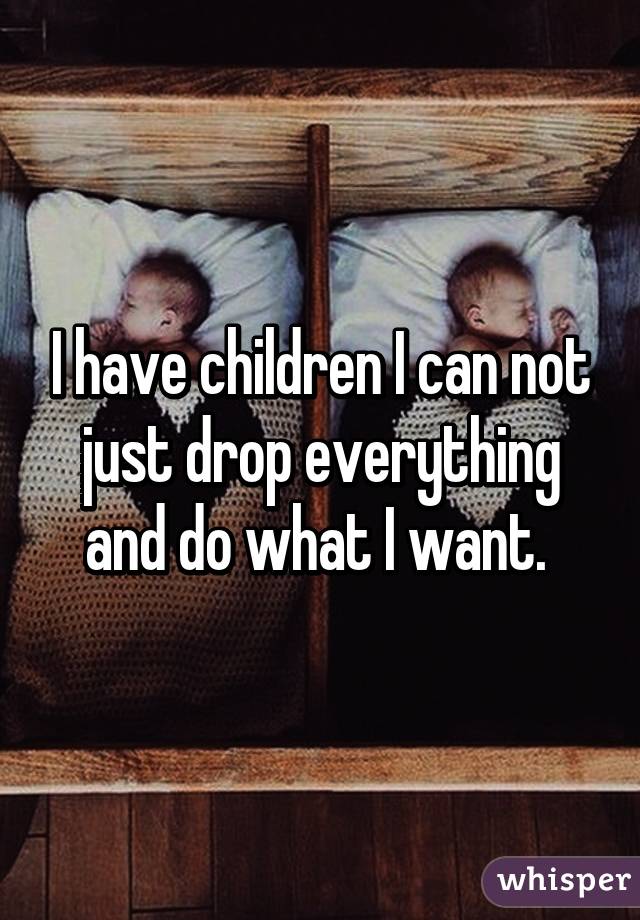 I have children I can not just drop everything and do what I want. 