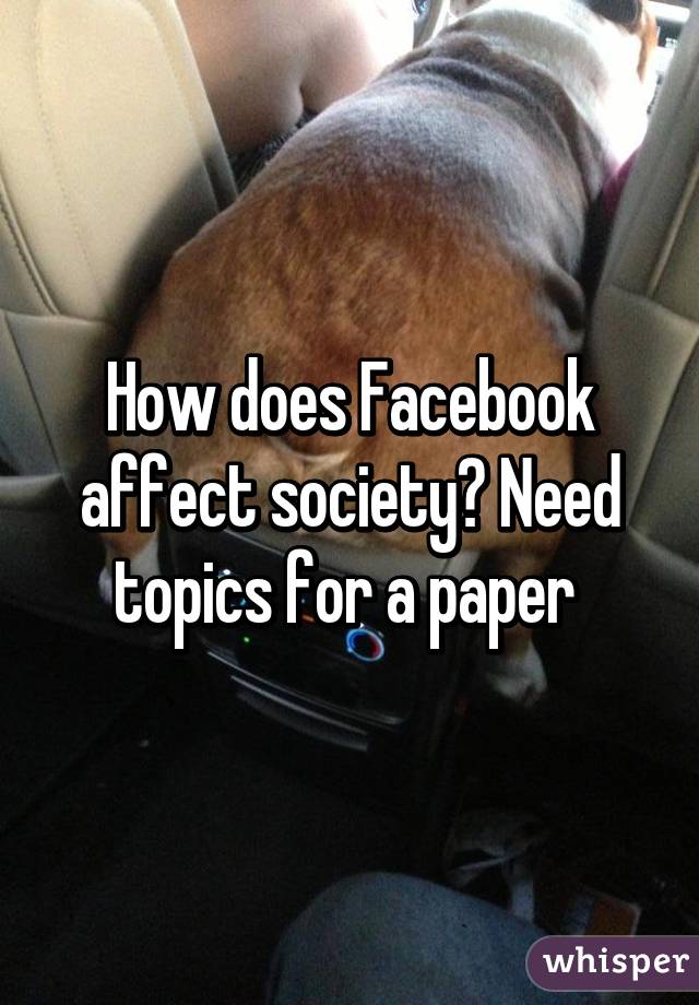 How does Facebook affect society? Need topics for a paper 