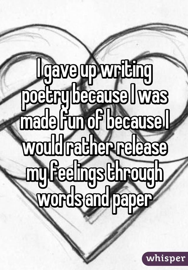 I gave up writing poetry because I was made fun of because I would rather release my feelings through words and paper