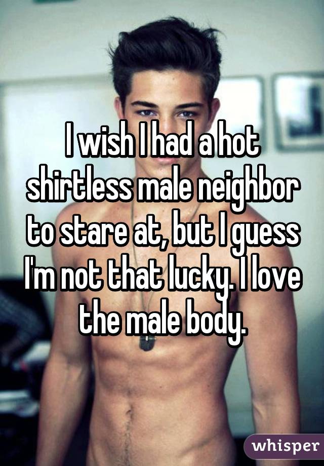 I wish I had a hot shirtless male neighbor to stare at, but I guess I'm not that lucky. I love the male body.