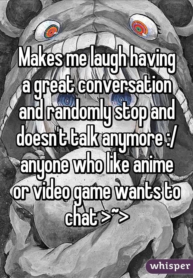 Makes me laugh having a great conversation and randomly stop and doesn't talk anymore :/ anyone who like anime or video game wants to chat >~>