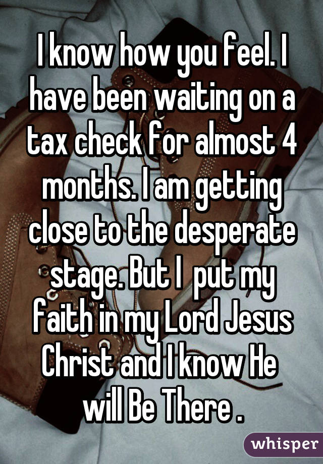 I know how you feel. I have been waiting on a tax check for almost 4 months. I am getting close to the desperate stage. But I  put my faith in my Lord Jesus Christ and I know He  will Be There .