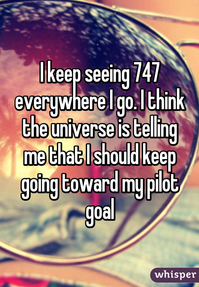I keep seeing 747 everywhere I go. I think the universe is telling me that I should keep going toward my pilot goal