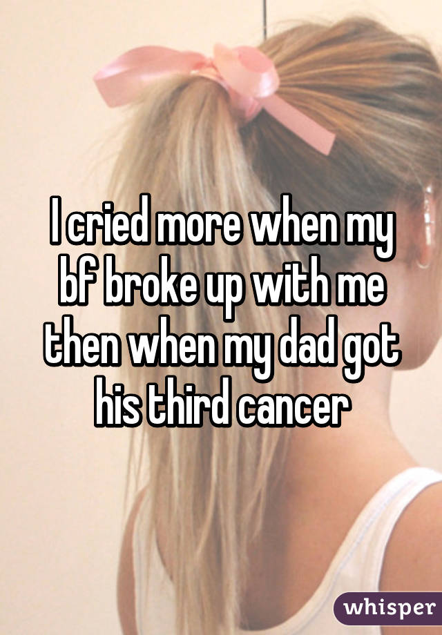 I cried more when my bf broke up with me then when my dad got his third cancer