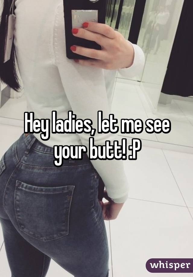 Hey ladies, let me see your butt! :P