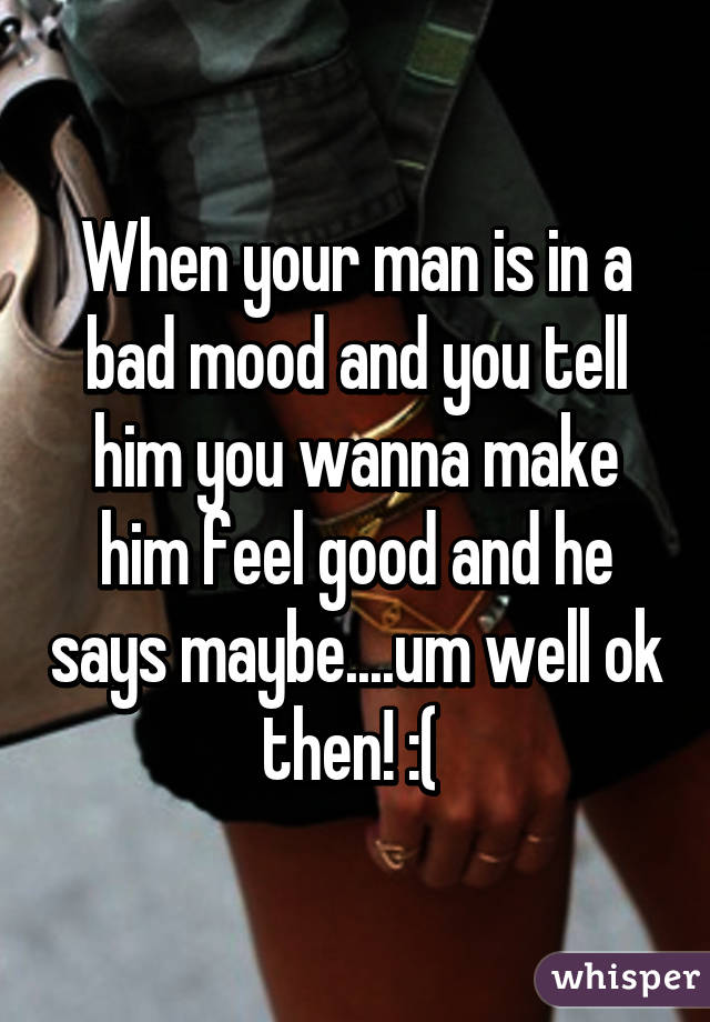 When your man is in a bad mood and you tell him you wanna make him feel good and he says maybe....um well ok then! :( 