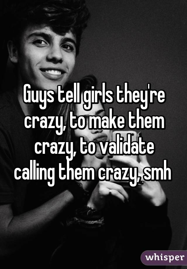 Guys tell girls they're crazy, to make them crazy, to validate calling them crazy, smh 