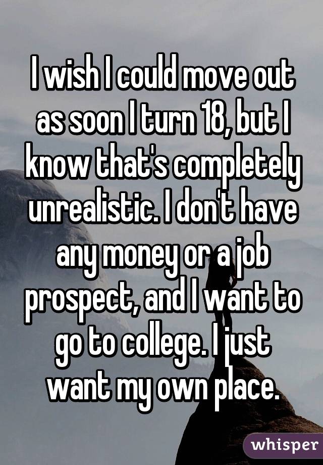 I wish I could move out as soon I turn 18, but I know that's completely unrealistic. I don't have any money or a job prospect, and I want to go to college. I just want my own place.