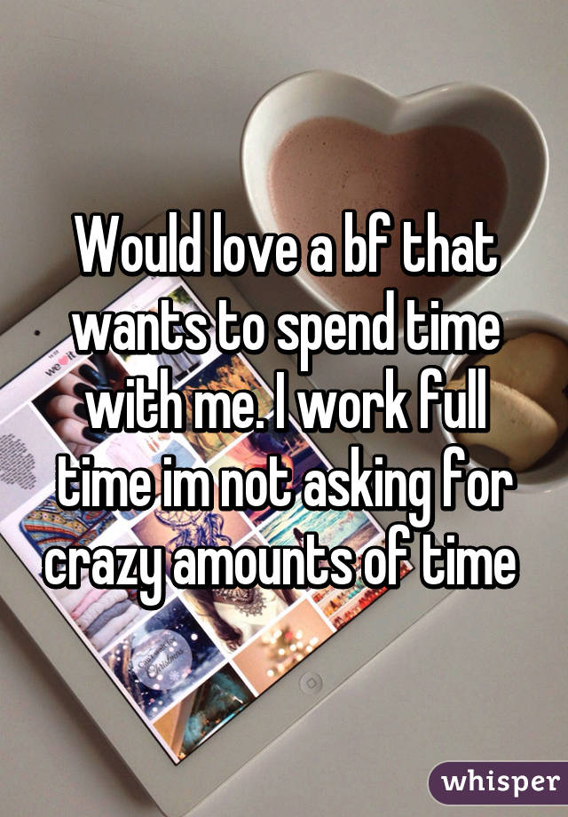 Would love a bf that wants to spend time with me. I work full time im not asking for crazy amounts of time 