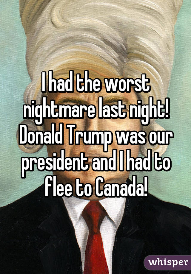 I had the worst nightmare last night! Donald Trump was our president and I had to flee to Canada!