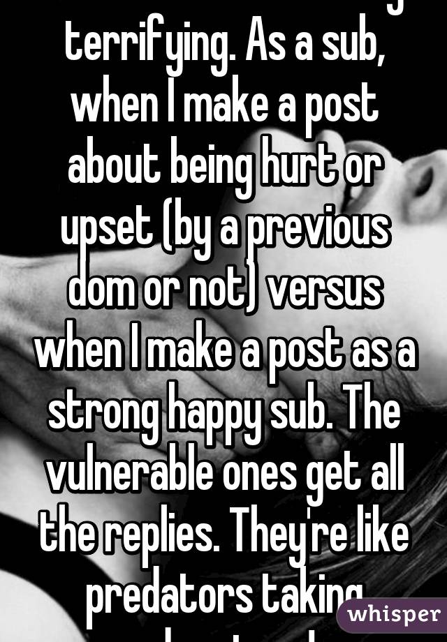 I've noticed something terrifying. As a sub, when I make a post about being hurt or upset (by a previous dom or not) versus when I make a post as a strong happy sub. The vulnerable ones get all the replies. They're like predators taking advantage!