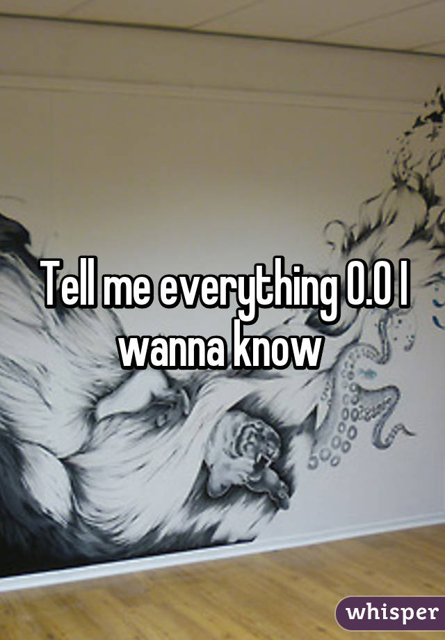 Tell me everything 0.0 I wanna know 