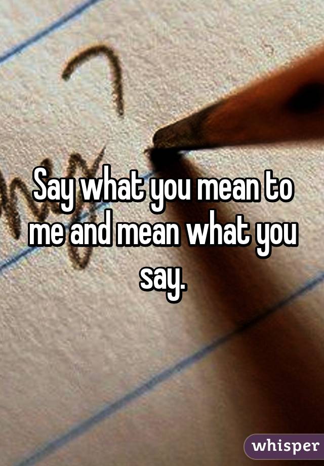 Say what you mean to me and mean what you say.