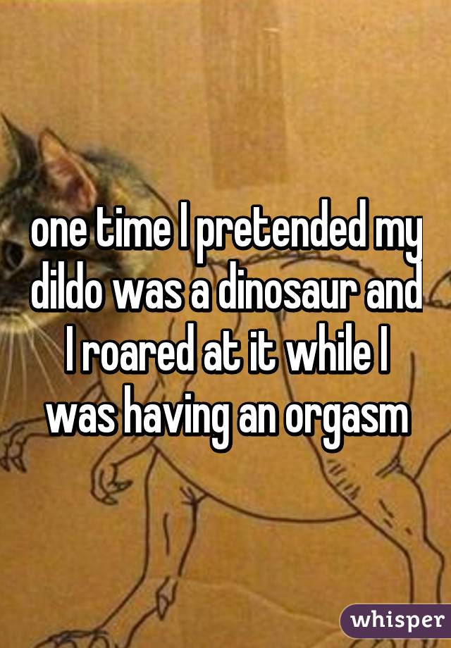 one time I pretended my dildo was a dinosaur and I roared at it while I was having an orgasm