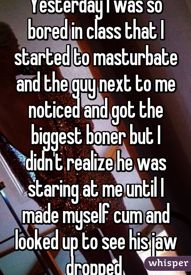 Yesterday I was so bored in class that I started to masturbate and the guy next to me noticed and got the biggest boner but I didn't realize he was staring at me until I made myself cum and looked up to see his jaw dropped 