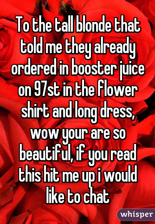 To the tall blonde that told me they already ordered in booster juice on 97st in the flower shirt and long dress, wow your are so beautiful, if you read this hit me up i would like to chat