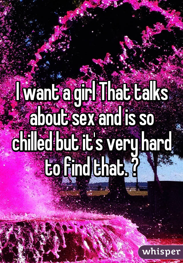 I want a girl That talks about sex and is so chilled but it's very hard to find that. 😔