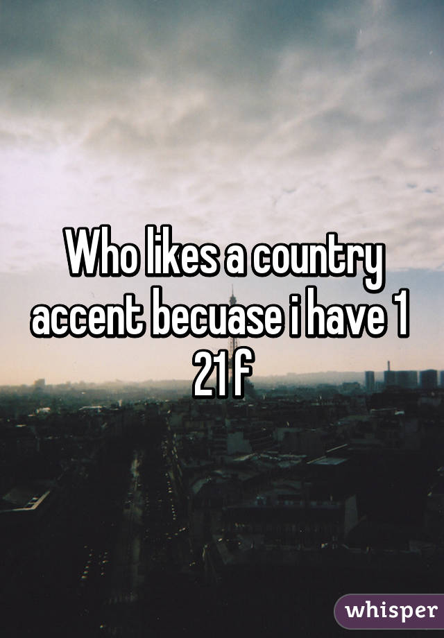 Who likes a country accent becuase i have 1 
21 f