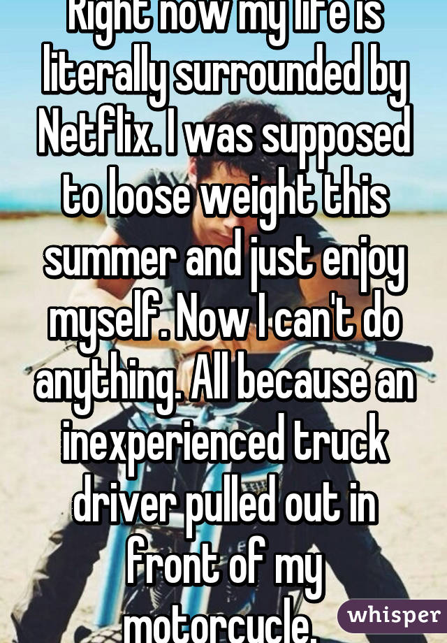 Right now my life is literally surrounded by Netflix. I was supposed to loose weight this summer and just enjoy myself. Now I can't do anything. All because an inexperienced truck driver pulled out in front of my motorcycle. 