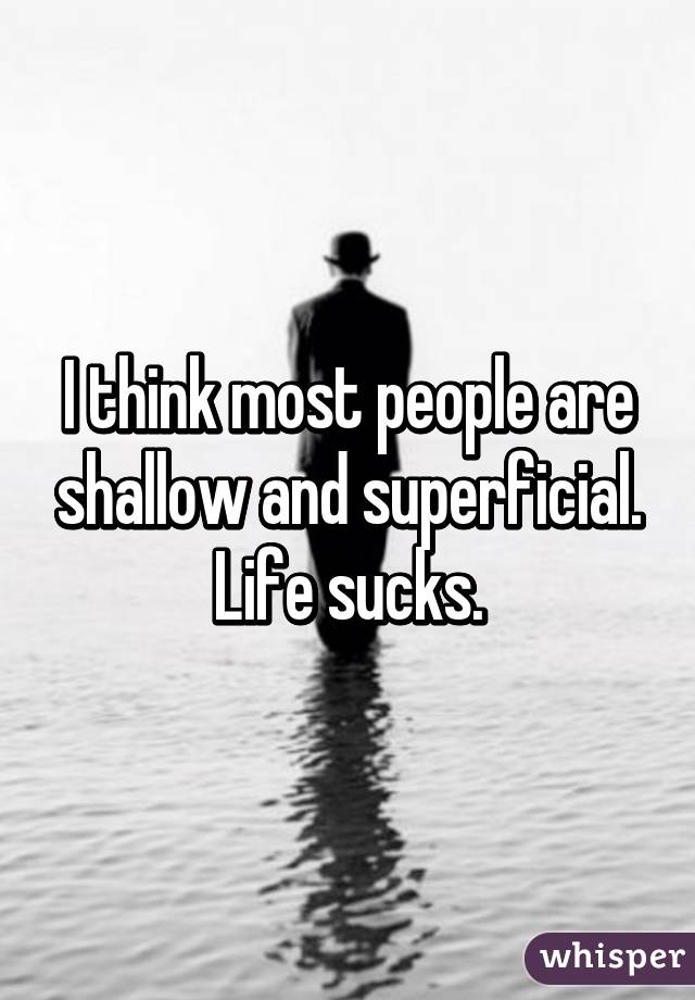 I think most people are shallow and superficial. Life sucks.