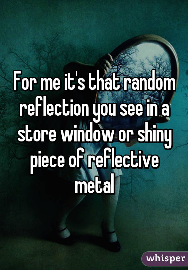 For me it's that random reflection you see in a store window or shiny piece of reflective metal