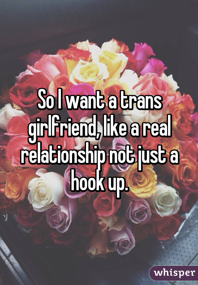 So I want a trans girlfriend, like a real relationship not just a hook up.