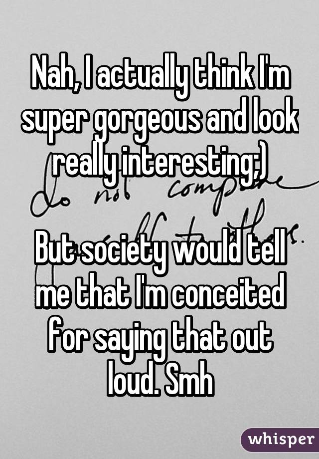 Nah, I actually think I'm super gorgeous and look really interesting;)

But society would tell me that I'm conceited for saying that out loud. Smh