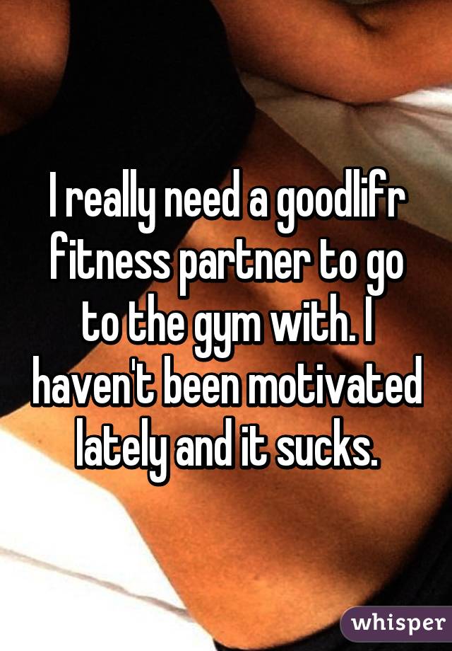 I really need a goodlifr fitness partner to go to the gym with. I haven't been motivated lately and it sucks.