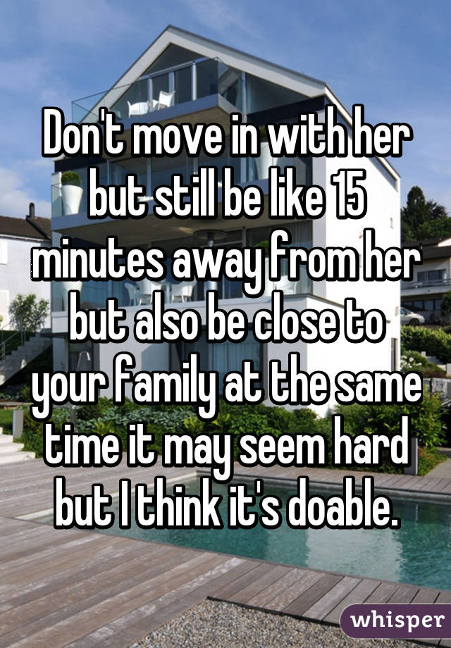 Don't move in with her but still be like 15 minutes away from her but also be close to your family at the same time it may seem hard but I think it's doable.