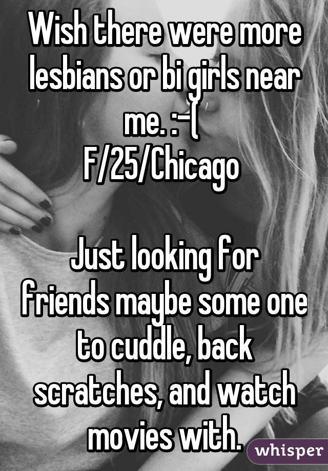 Wish there were more lesbians or bi girls near me. :-( 
F/25/Chicago 

Just looking for friends maybe some one to cuddle, back scratches, and watch movies with.