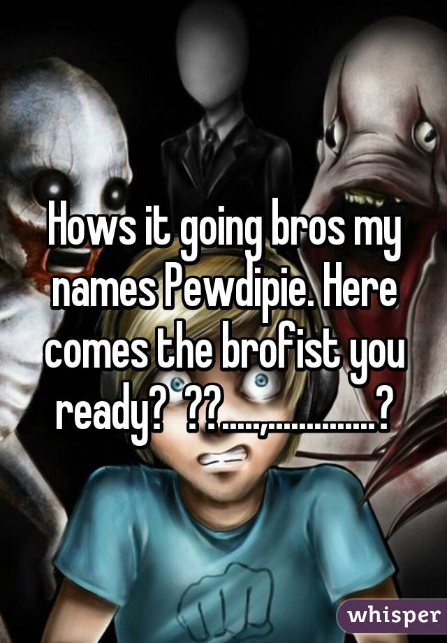 Hows it going bros my names Pewdipie. Here comes the brofist you ready?  ✋✊.....,..............👊