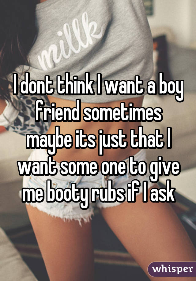 I dont think I want a boy friend sometimes maybe its just that I want some one to give me booty rubs if I ask