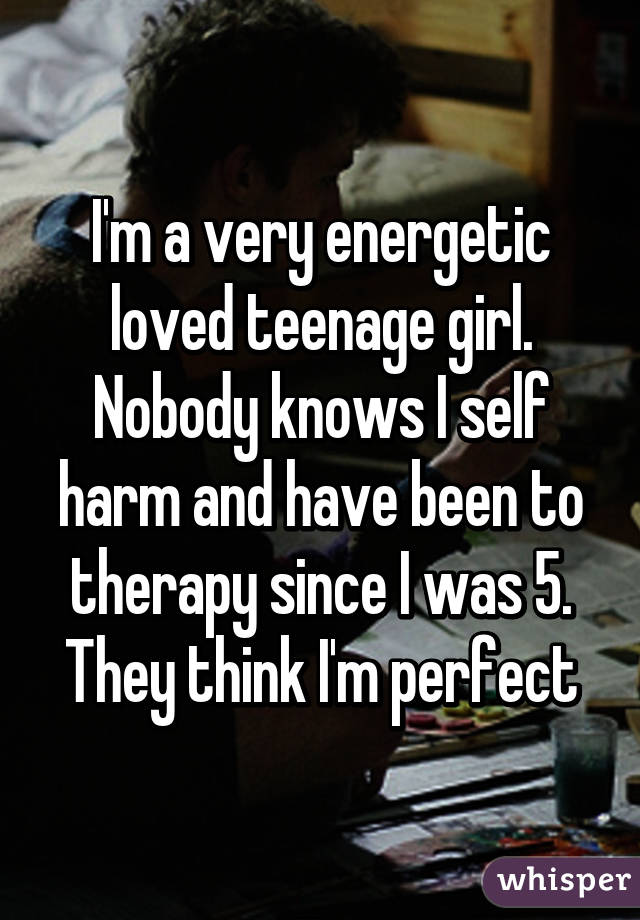 I'm a very energetic loved teenage girl. Nobody knows I self harm and have been to therapy since I was 5.
They think I'm perfect