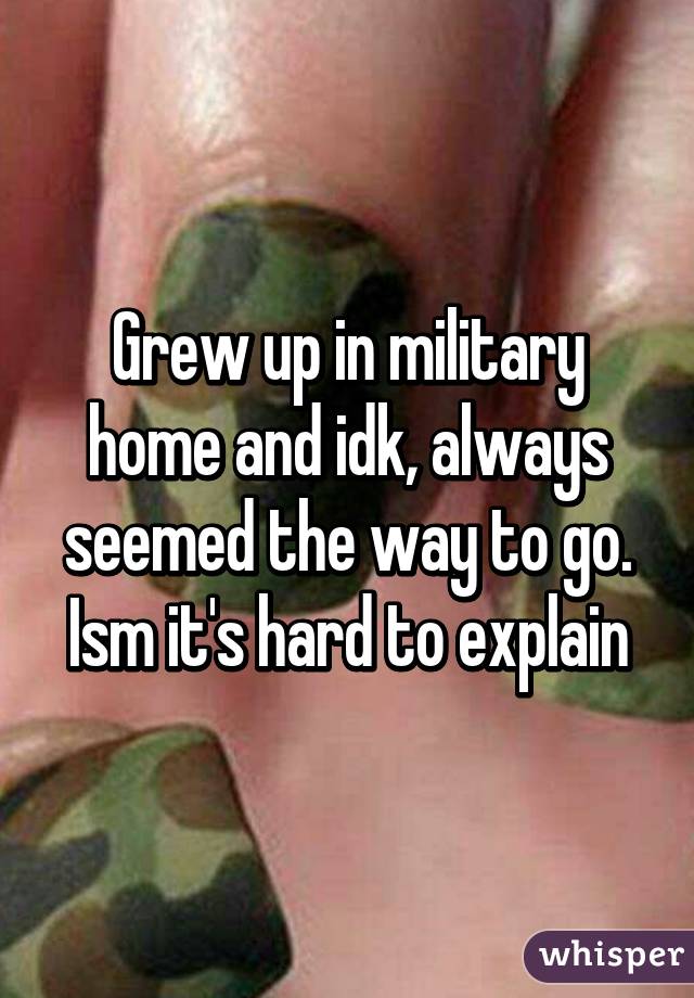 Grew up in military home and idk, always seemed the way to go. Ism it's hard to explain