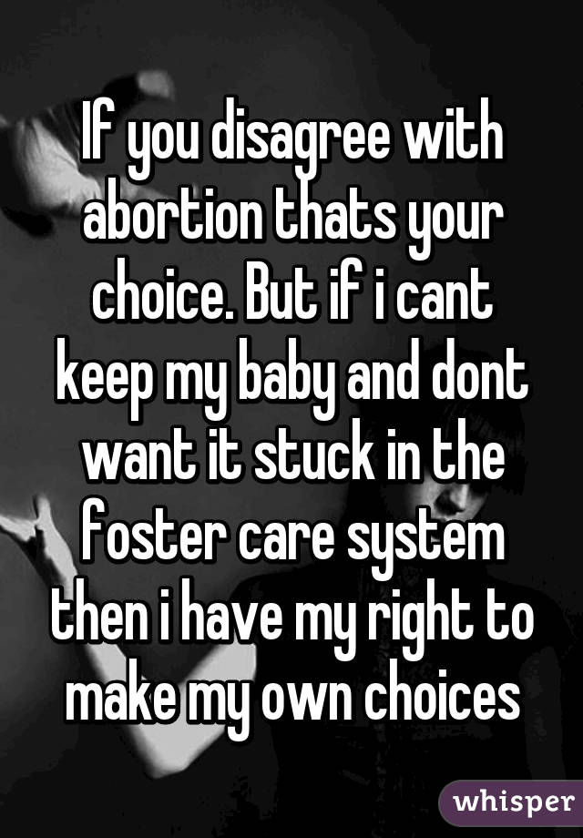 If you disagree with abortion thats your choice. But if i cant keep my baby and dont want it stuck in the foster care system then i have my right to make my own choices