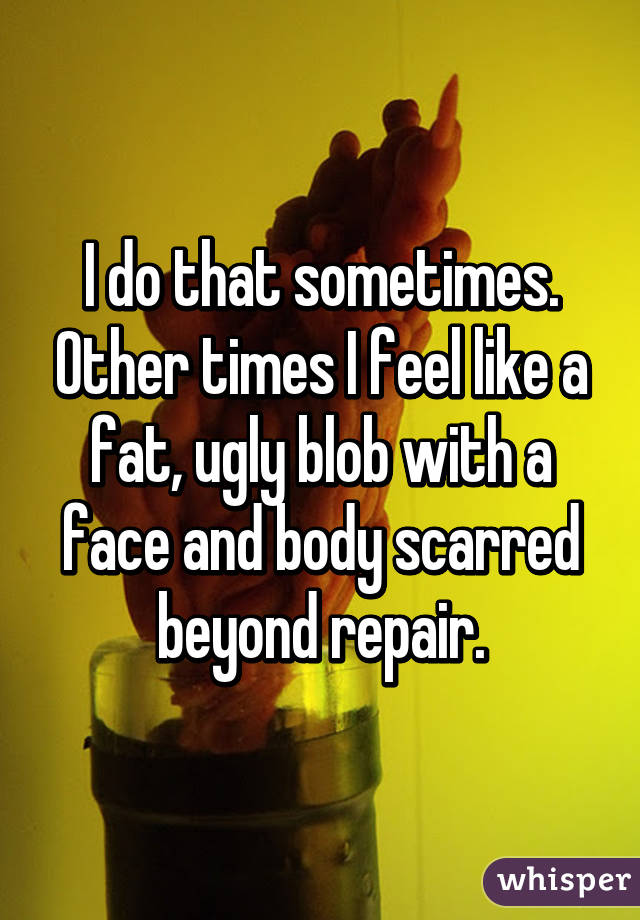 I do that sometimes. Other times I feel like a fat, ugly blob with a face and body scarred beyond repair.