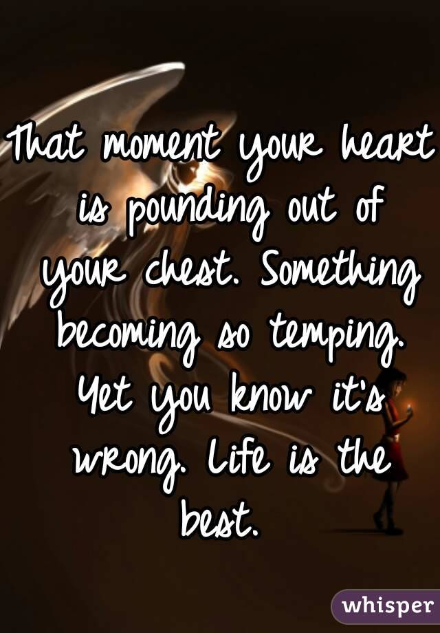 That moment your heart is pounding out of your chest. Something becoming so temping. Yet you know it's wrong. Life is the best. 