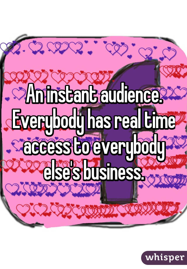 An instant audience. Everybody has real time access to everybody else's business.