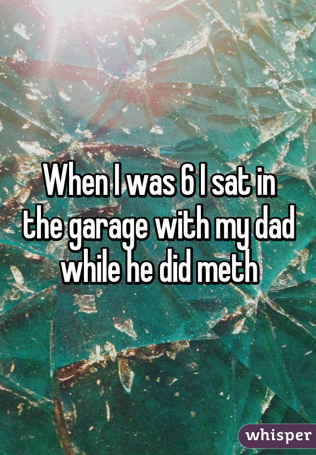 When I was 6 I sat in the garage with my dad while he did meth