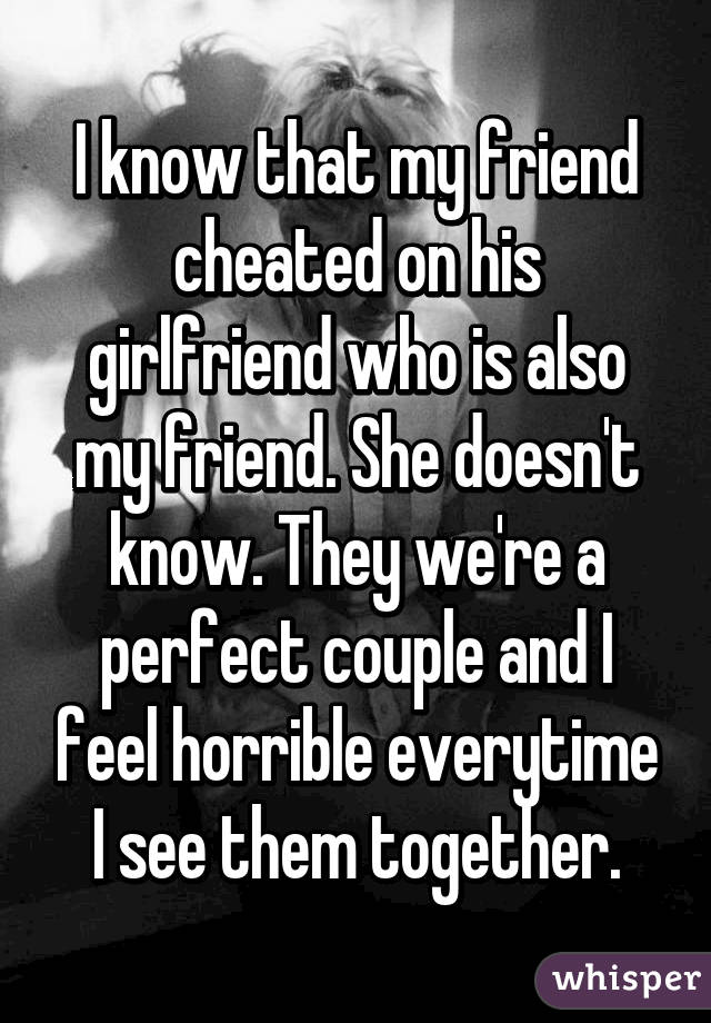 I know that my friend cheated on his girlfriend who is also my friend. She doesn't know. They we're a perfect couple and I feel horrible everytime I see them together.