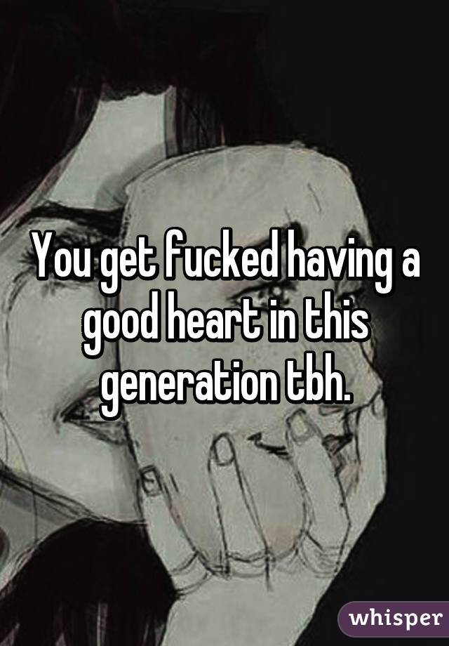 You get fucked having a good heart in this generation tbh.