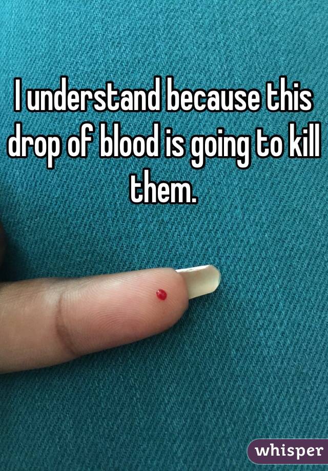 I understand because this drop of blood is going to kill them.
