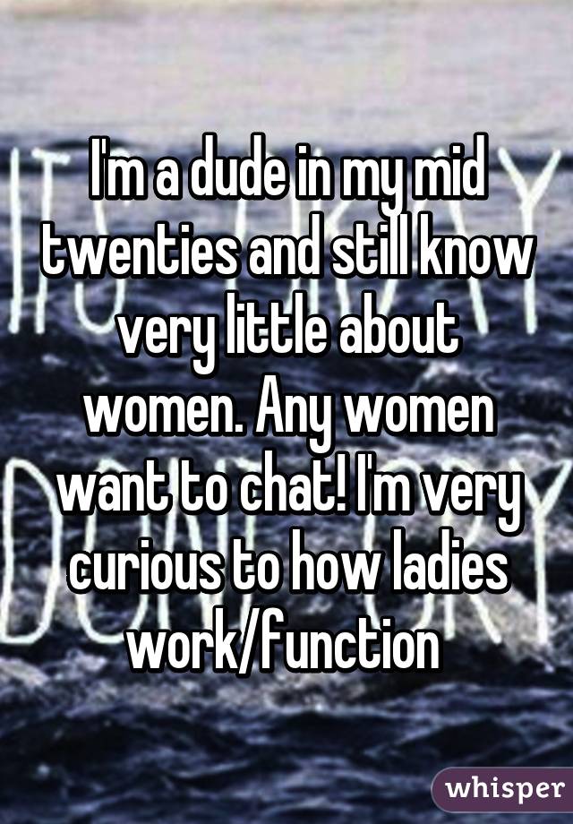 I'm a dude in my mid twenties and still know very little about women. Any women want to chat! I'm very curious to how ladies work/function 