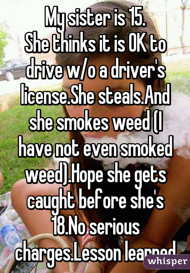 My sister is 15.
She thinks it is OK to drive w/o a driver's license.She steals.And she smokes weed (I have not even smoked weed).Hope she gets caught before she's 18.No serious charges.Lesson learned